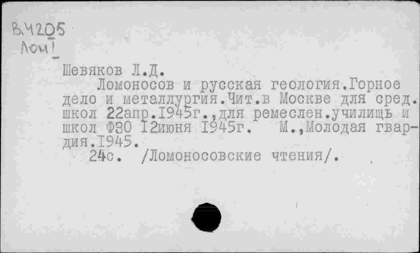 ﻿^42.05
Лом!
Шевяков Л.Д.
Ломоносов и русская геология.Горное дело и металлургия.Чит.в Москве для сред школ 22апр.1945г.,для ремеслен.училищь и школ ФЗО 12июня 1945г.	М.,Молодая гвар
дия.1945.
24с. /Ломоносовские чтения/.